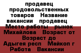 продавец продовольственных товаров › Название вакансии ­ продавец › Место работы ­ рынок Михайлова › Возраст от ­ 20 › Возраст до ­ 30 - Адыгея респ., Майкоп г. Работа » Вакансии   